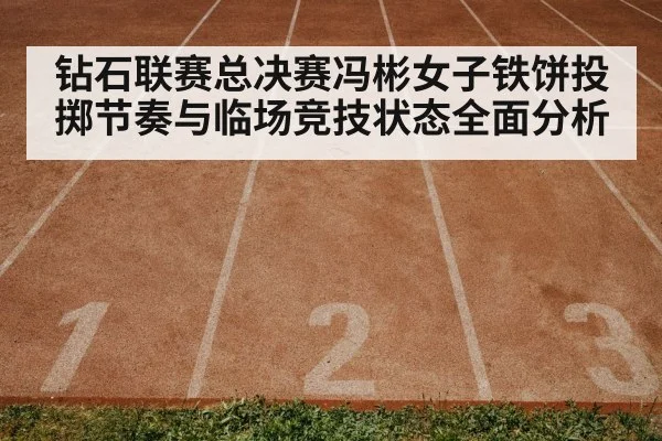 钻石联赛总决赛冯彬女子铁饼投掷节奏与临场竞技状态全面分析